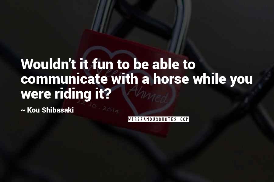 Kou Shibasaki Quotes: Wouldn't it fun to be able to communicate with a horse while you were riding it?