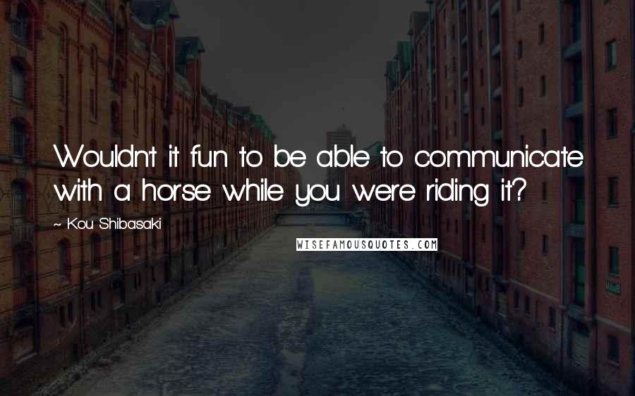 Kou Shibasaki Quotes: Wouldn't it fun to be able to communicate with a horse while you were riding it?