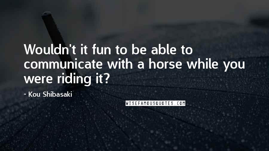 Kou Shibasaki Quotes: Wouldn't it fun to be able to communicate with a horse while you were riding it?