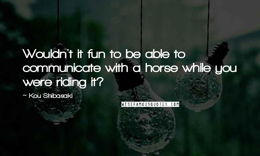 Kou Shibasaki Quotes: Wouldn't it fun to be able to communicate with a horse while you were riding it?