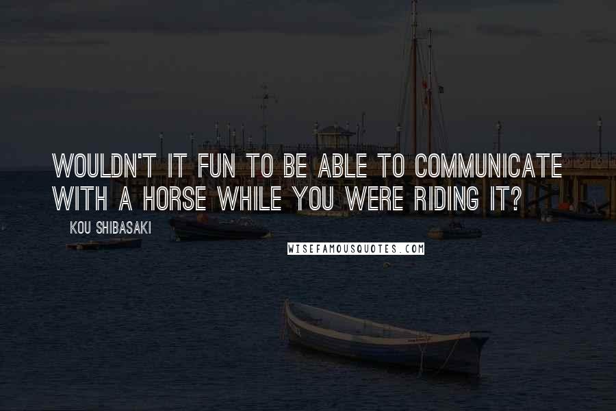 Kou Shibasaki Quotes: Wouldn't it fun to be able to communicate with a horse while you were riding it?