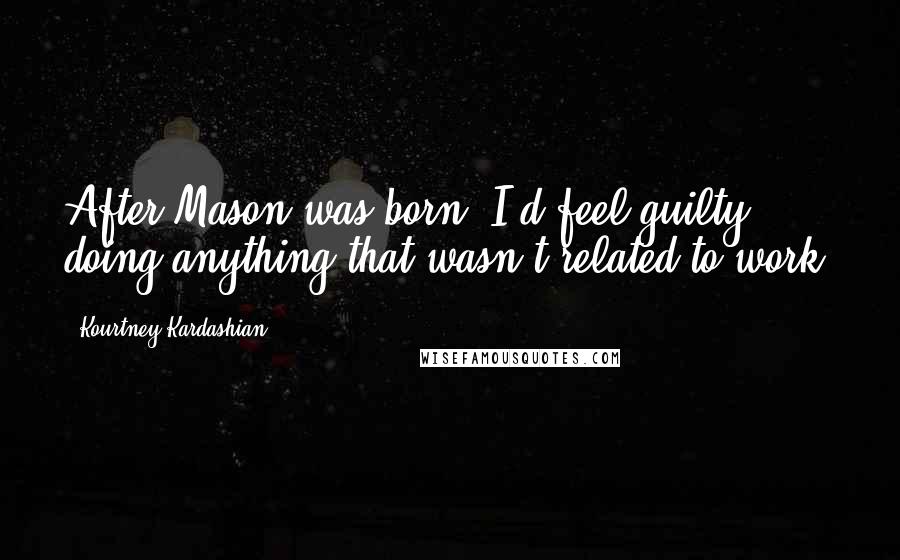 Kourtney Kardashian Quotes: After Mason was born, I'd feel guilty doing anything that wasn't related to work.