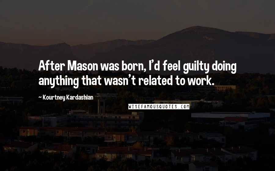 Kourtney Kardashian Quotes: After Mason was born, I'd feel guilty doing anything that wasn't related to work.