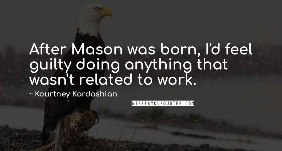 Kourtney Kardashian Quotes: After Mason was born, I'd feel guilty doing anything that wasn't related to work.