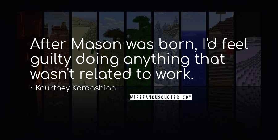 Kourtney Kardashian Quotes: After Mason was born, I'd feel guilty doing anything that wasn't related to work.