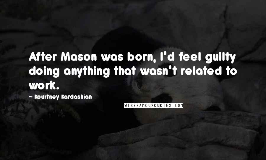 Kourtney Kardashian Quotes: After Mason was born, I'd feel guilty doing anything that wasn't related to work.