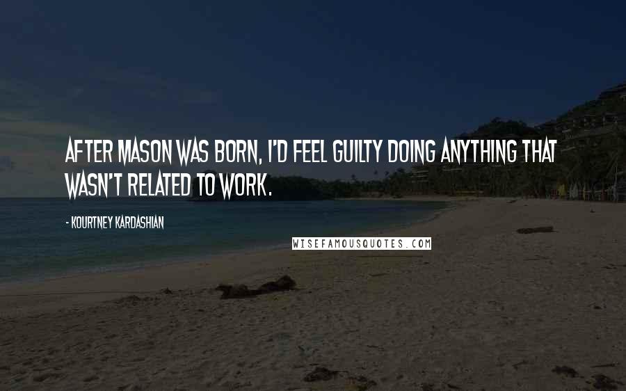 Kourtney Kardashian Quotes: After Mason was born, I'd feel guilty doing anything that wasn't related to work.