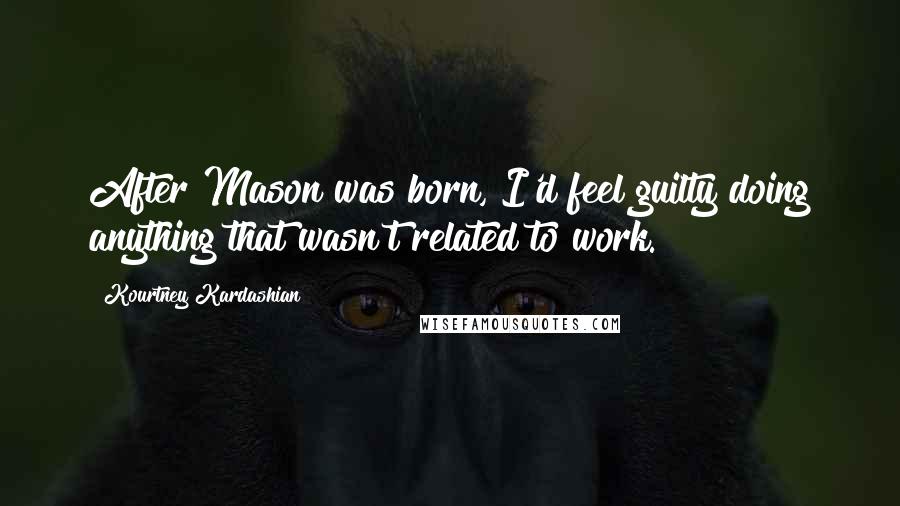 Kourtney Kardashian Quotes: After Mason was born, I'd feel guilty doing anything that wasn't related to work.