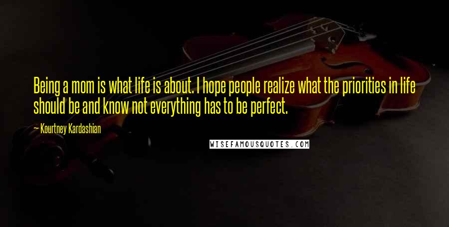 Kourtney Kardashian Quotes: Being a mom is what life is about. I hope people realize what the priorities in life should be and know not everything has to be perfect.