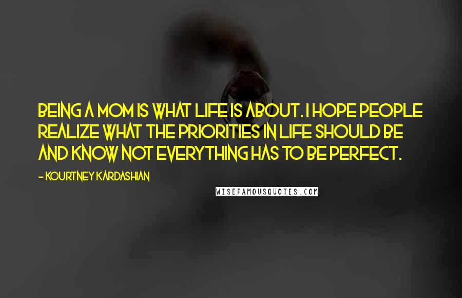 Kourtney Kardashian Quotes: Being a mom is what life is about. I hope people realize what the priorities in life should be and know not everything has to be perfect.