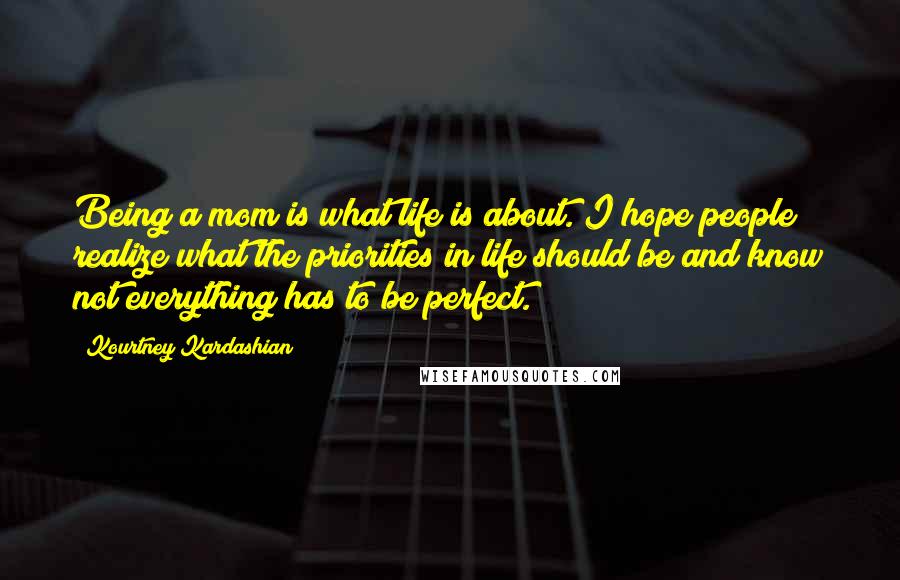 Kourtney Kardashian Quotes: Being a mom is what life is about. I hope people realize what the priorities in life should be and know not everything has to be perfect.