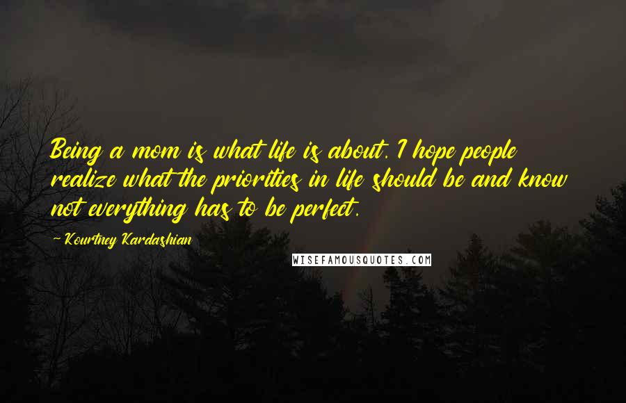 Kourtney Kardashian Quotes: Being a mom is what life is about. I hope people realize what the priorities in life should be and know not everything has to be perfect.