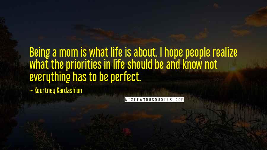 Kourtney Kardashian Quotes: Being a mom is what life is about. I hope people realize what the priorities in life should be and know not everything has to be perfect.