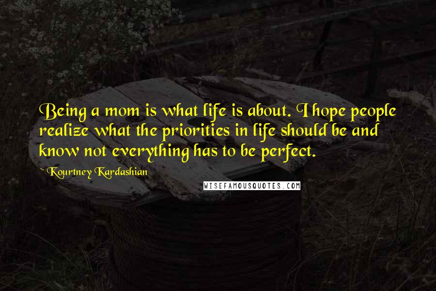 Kourtney Kardashian Quotes: Being a mom is what life is about. I hope people realize what the priorities in life should be and know not everything has to be perfect.