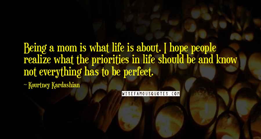 Kourtney Kardashian Quotes: Being a mom is what life is about. I hope people realize what the priorities in life should be and know not everything has to be perfect.