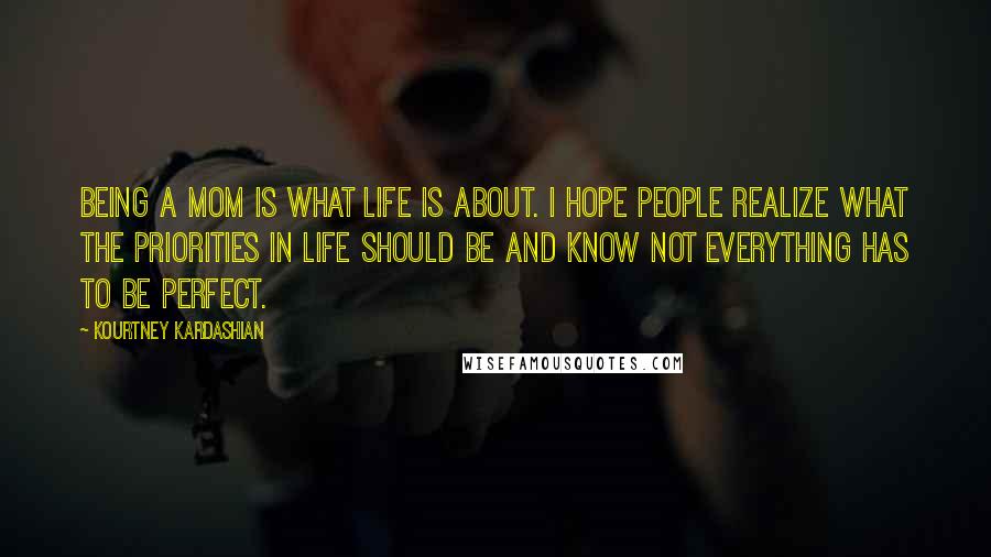 Kourtney Kardashian Quotes: Being a mom is what life is about. I hope people realize what the priorities in life should be and know not everything has to be perfect.