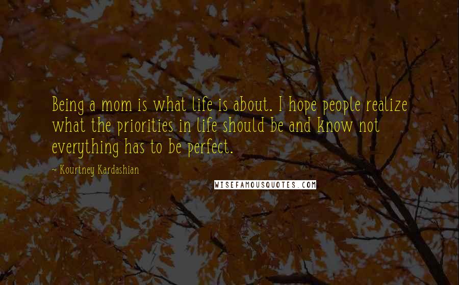 Kourtney Kardashian Quotes: Being a mom is what life is about. I hope people realize what the priorities in life should be and know not everything has to be perfect.