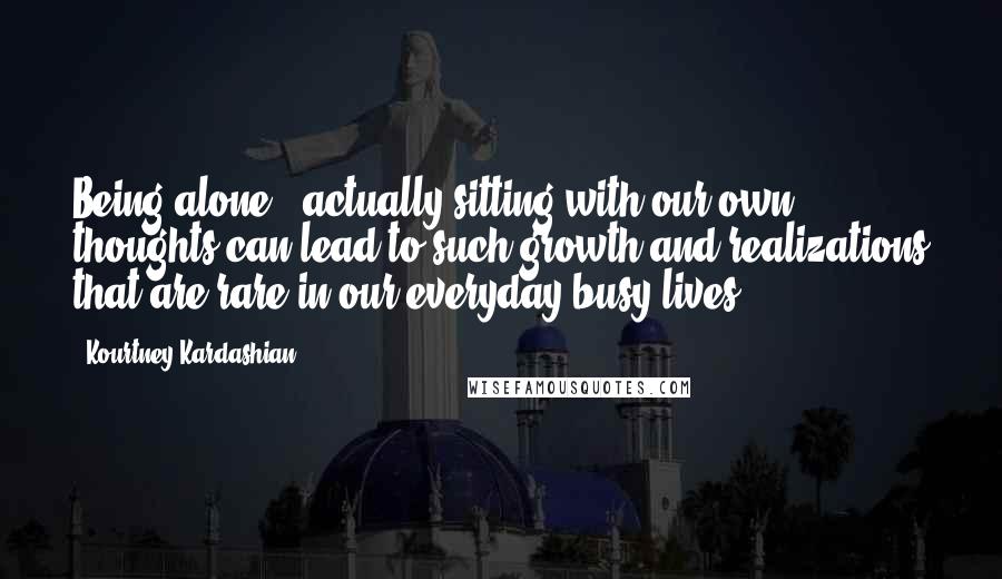 Kourtney Kardashian Quotes: Being alone & actually sitting with our own thoughts can lead to such growth and realizations that are rare in our everyday busy lives.