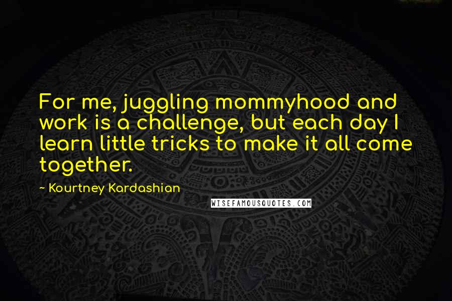 Kourtney Kardashian Quotes: For me, juggling mommyhood and work is a challenge, but each day I learn little tricks to make it all come together.