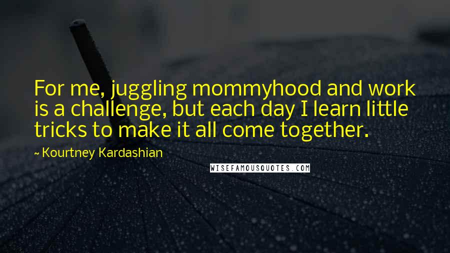 Kourtney Kardashian Quotes: For me, juggling mommyhood and work is a challenge, but each day I learn little tricks to make it all come together.