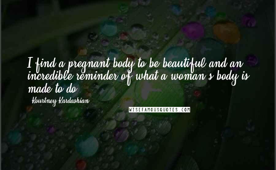 Kourtney Kardashian Quotes: I find a pregnant body to be beautiful and an incredible reminder of what a woman's body is made to do.