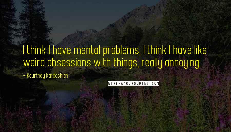 Kourtney Kardashian Quotes: I think I have mental problems, I think I have like weird obsessions with things, really annoying.