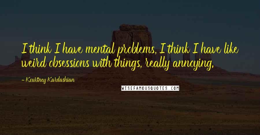 Kourtney Kardashian Quotes: I think I have mental problems, I think I have like weird obsessions with things, really annoying.