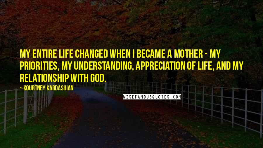 Kourtney Kardashian Quotes: My entire life changed when I became a mother - my priorities, my understanding, appreciation of life, and my relationship with God.