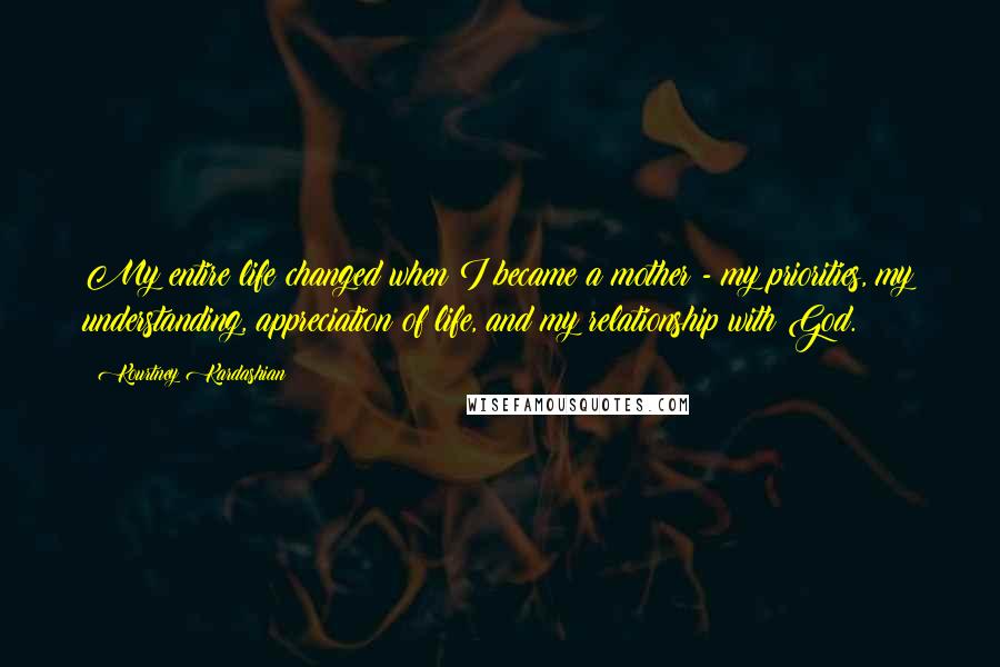 Kourtney Kardashian Quotes: My entire life changed when I became a mother - my priorities, my understanding, appreciation of life, and my relationship with God.