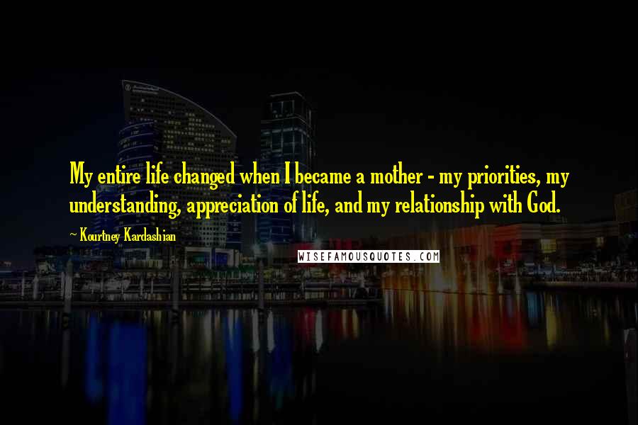 Kourtney Kardashian Quotes: My entire life changed when I became a mother - my priorities, my understanding, appreciation of life, and my relationship with God.