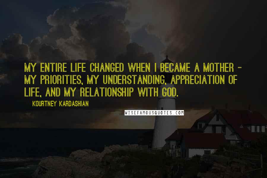 Kourtney Kardashian Quotes: My entire life changed when I became a mother - my priorities, my understanding, appreciation of life, and my relationship with God.