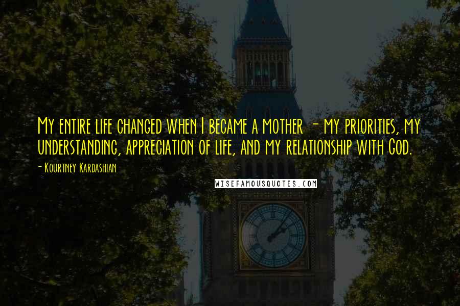 Kourtney Kardashian Quotes: My entire life changed when I became a mother - my priorities, my understanding, appreciation of life, and my relationship with God.