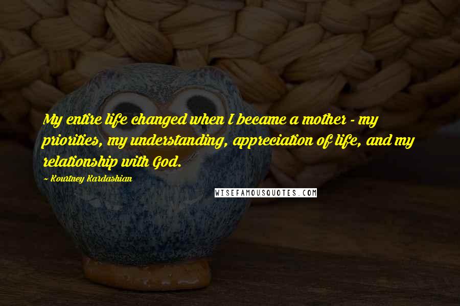 Kourtney Kardashian Quotes: My entire life changed when I became a mother - my priorities, my understanding, appreciation of life, and my relationship with God.