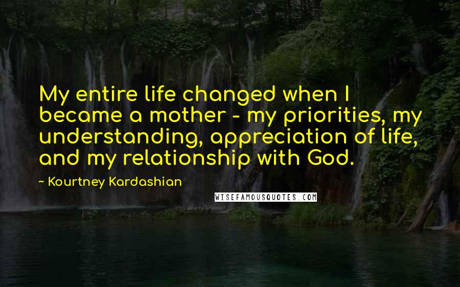 Kourtney Kardashian Quotes: My entire life changed when I became a mother - my priorities, my understanding, appreciation of life, and my relationship with God.