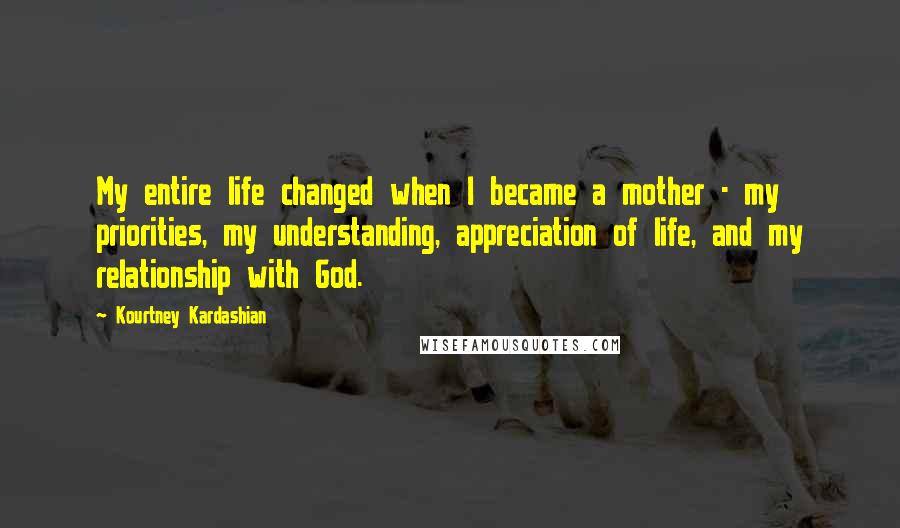 Kourtney Kardashian Quotes: My entire life changed when I became a mother - my priorities, my understanding, appreciation of life, and my relationship with God.