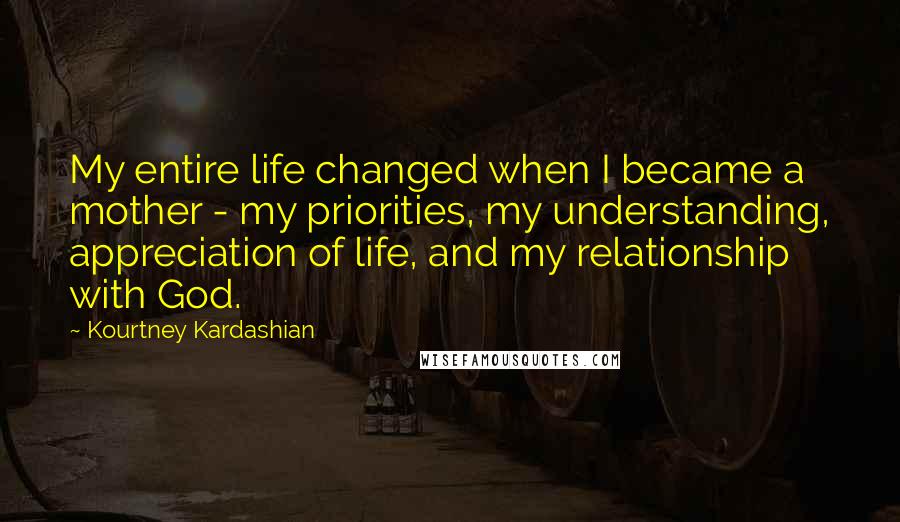 Kourtney Kardashian Quotes: My entire life changed when I became a mother - my priorities, my understanding, appreciation of life, and my relationship with God.