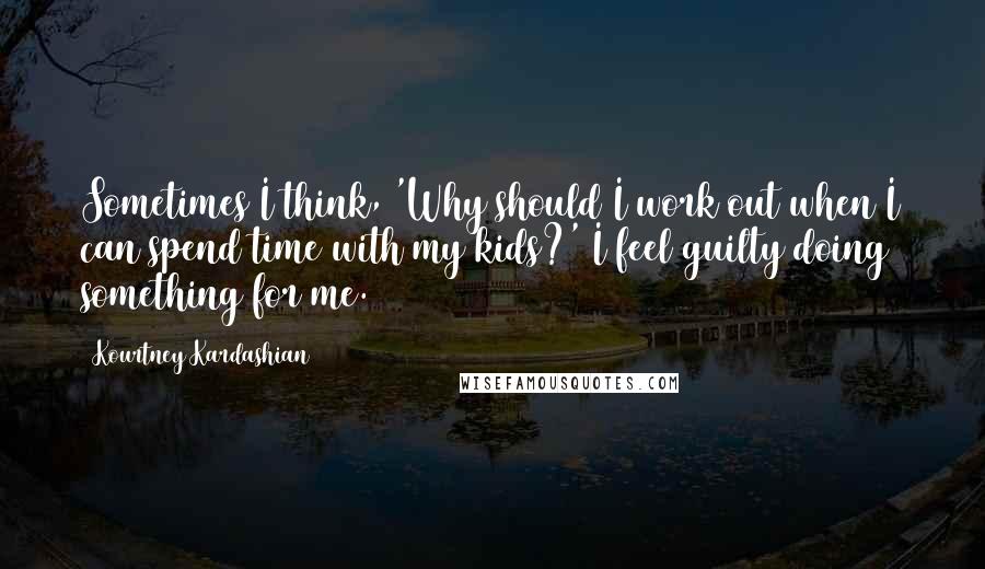 Kourtney Kardashian Quotes: Sometimes I think, 'Why should I work out when I can spend time with my kids?' I feel guilty doing something for me.