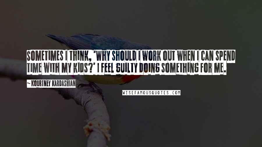 Kourtney Kardashian Quotes: Sometimes I think, 'Why should I work out when I can spend time with my kids?' I feel guilty doing something for me.