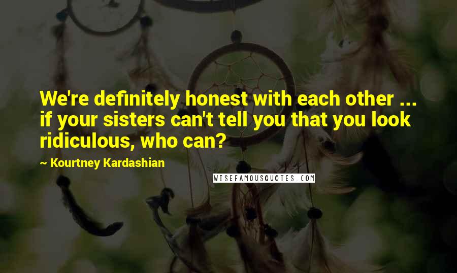 Kourtney Kardashian Quotes: We're definitely honest with each other ... if your sisters can't tell you that you look ridiculous, who can?