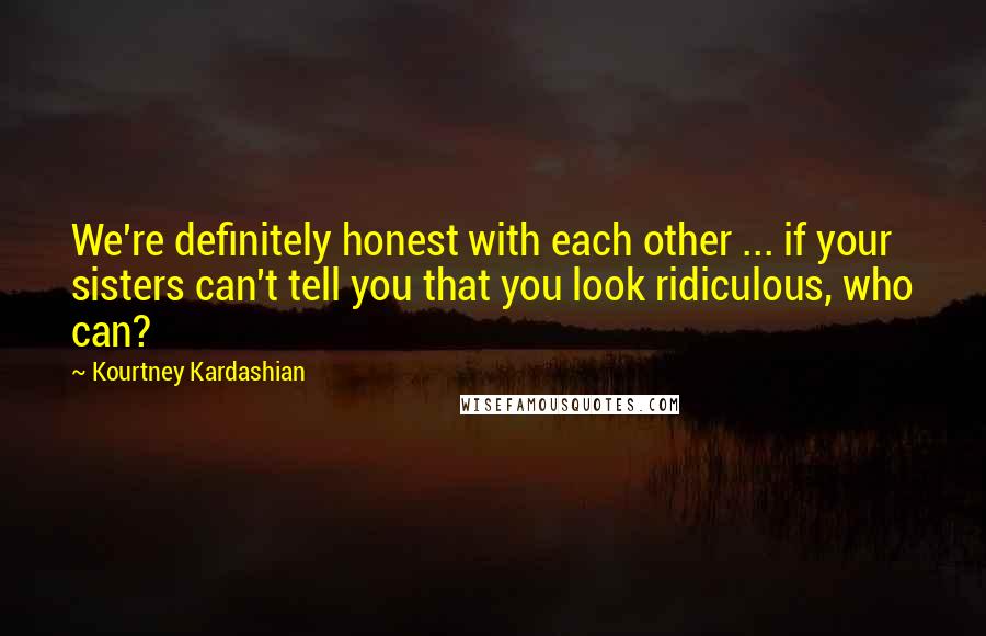 Kourtney Kardashian Quotes: We're definitely honest with each other ... if your sisters can't tell you that you look ridiculous, who can?