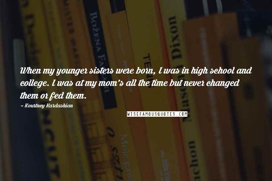 Kourtney Kardashian Quotes: When my younger sisters were born, I was in high school and college. I was at my mom's all the time but never changed them or fed them.