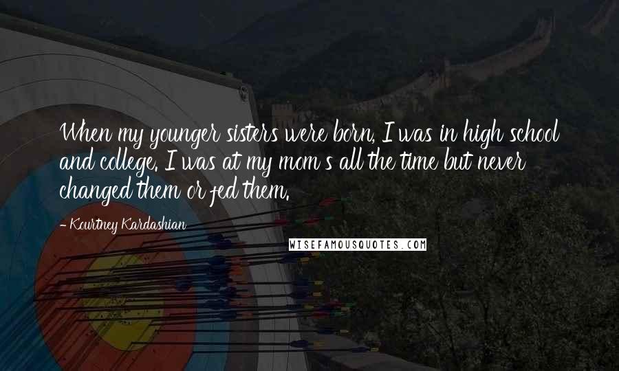 Kourtney Kardashian Quotes: When my younger sisters were born, I was in high school and college. I was at my mom's all the time but never changed them or fed them.