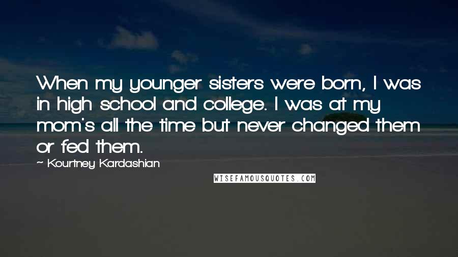 Kourtney Kardashian Quotes: When my younger sisters were born, I was in high school and college. I was at my mom's all the time but never changed them or fed them.