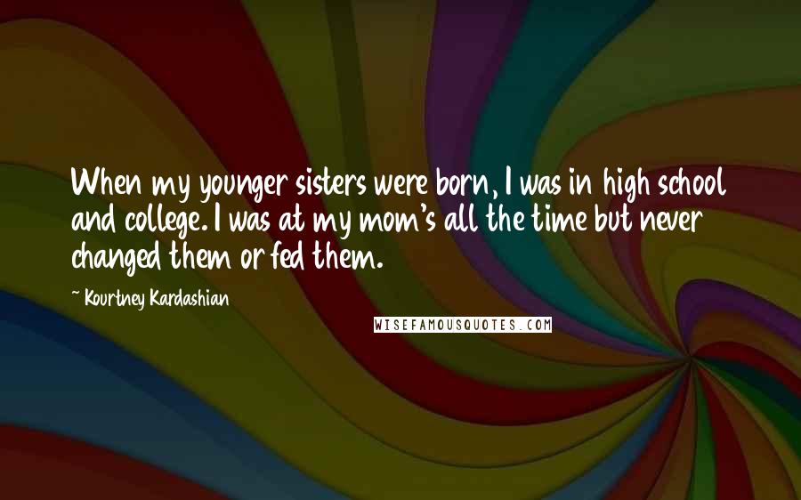 Kourtney Kardashian Quotes: When my younger sisters were born, I was in high school and college. I was at my mom's all the time but never changed them or fed them.