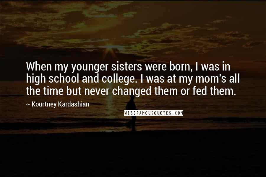 Kourtney Kardashian Quotes: When my younger sisters were born, I was in high school and college. I was at my mom's all the time but never changed them or fed them.