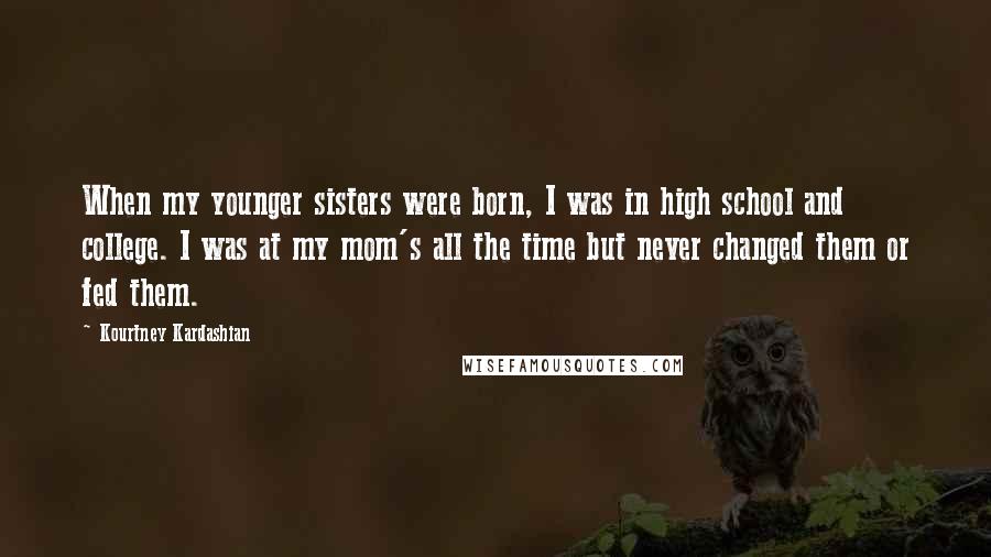 Kourtney Kardashian Quotes: When my younger sisters were born, I was in high school and college. I was at my mom's all the time but never changed them or fed them.