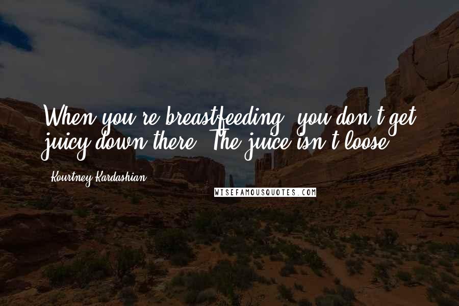 Kourtney Kardashian Quotes: When you're breastfeeding, you don't get juicy down there. The juice isn't loose.