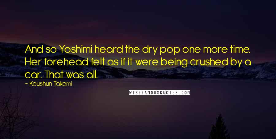 Koushun Takami Quotes: And so Yoshimi heard the dry pop one more time. Her forehead felt as if it were being crushed by a car. That was all.