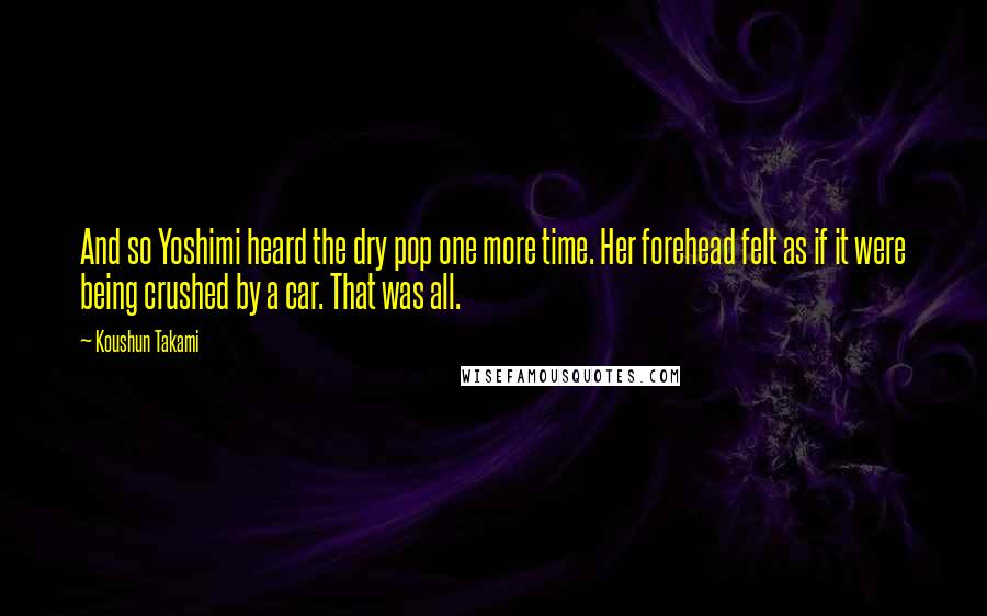 Koushun Takami Quotes: And so Yoshimi heard the dry pop one more time. Her forehead felt as if it were being crushed by a car. That was all.