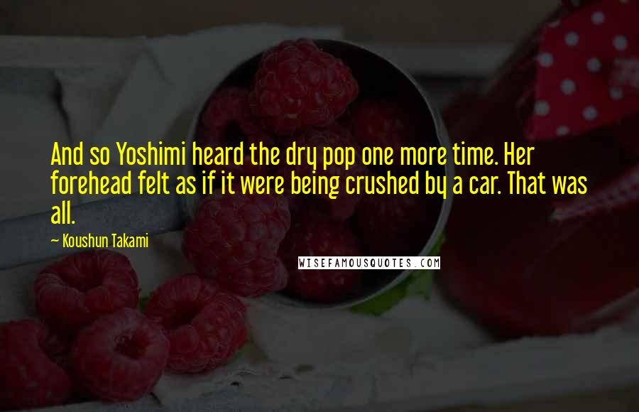 Koushun Takami Quotes: And so Yoshimi heard the dry pop one more time. Her forehead felt as if it were being crushed by a car. That was all.